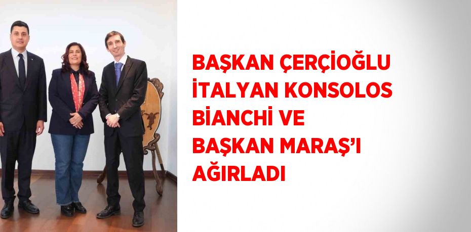 BAŞKAN ÇERÇİOĞLU İTALYAN KONSOLOS BİANCHİ VE BAŞKAN MARAŞ’I AĞIRLADI