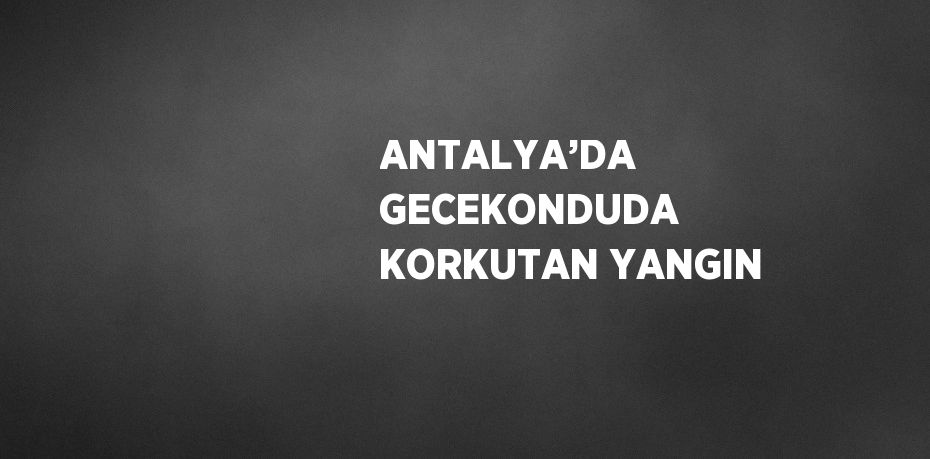 ANTALYA’DA GECEKONDUDA KORKUTAN YANGIN