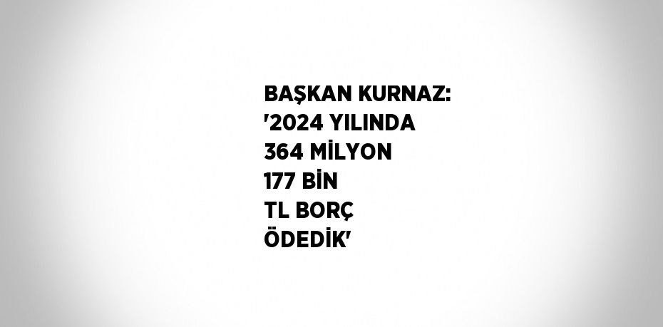 BAŞKAN KURNAZ: '2024 YILINDA 364 MİLYON 177 BİN TL BORÇ ÖDEDİK'