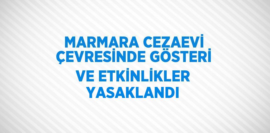 MARMARA CEZAEVİ ÇEVRESİNDE GÖSTERİ VE ETKİNLİKLER YASAKLANDI