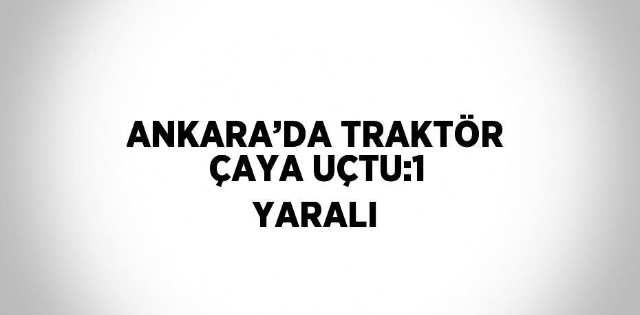ANKARA’DA TRAKTÖR ÇAYA UÇTU:1 YARALI