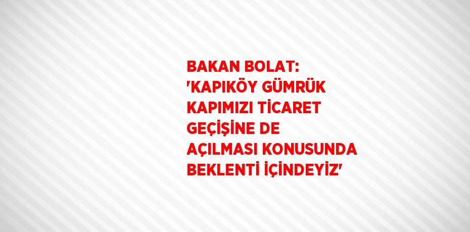 BAKAN BOLAT: 'KAPIKÖY GÜMRÜK KAPIMIZI TİCARET GEÇİŞİNE DE AÇILMASI KONUSUNDA BEKLENTİ İÇİNDEYİZ'