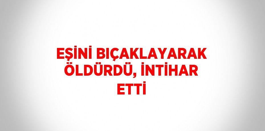 EŞİNİ BIÇAKLAYARAK ÖLDÜRDÜ, İNTİHAR ETTİ