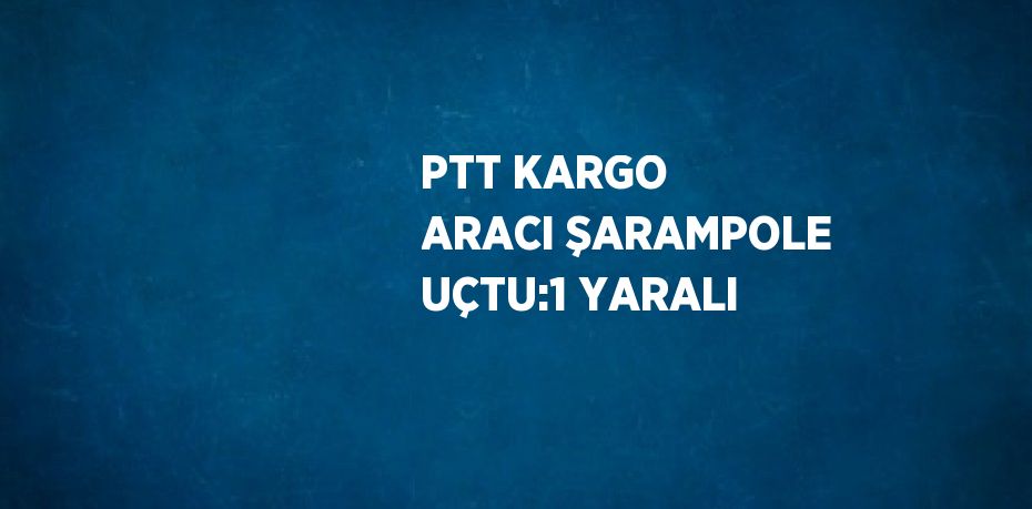 PTT KARGO ARACI ŞARAMPOLE UÇTU:1 YARALI