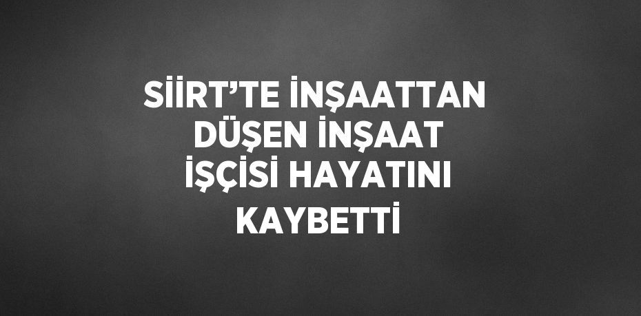 SİİRT’TE İNŞAATTAN DÜŞEN İNŞAAT İŞÇİSİ HAYATINI KAYBETTİ