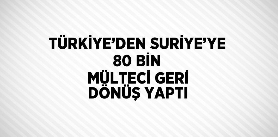 TÜRKİYE’DEN SURİYE’YE 80 BİN MÜLTECİ GERİ DÖNÜŞ YAPTI