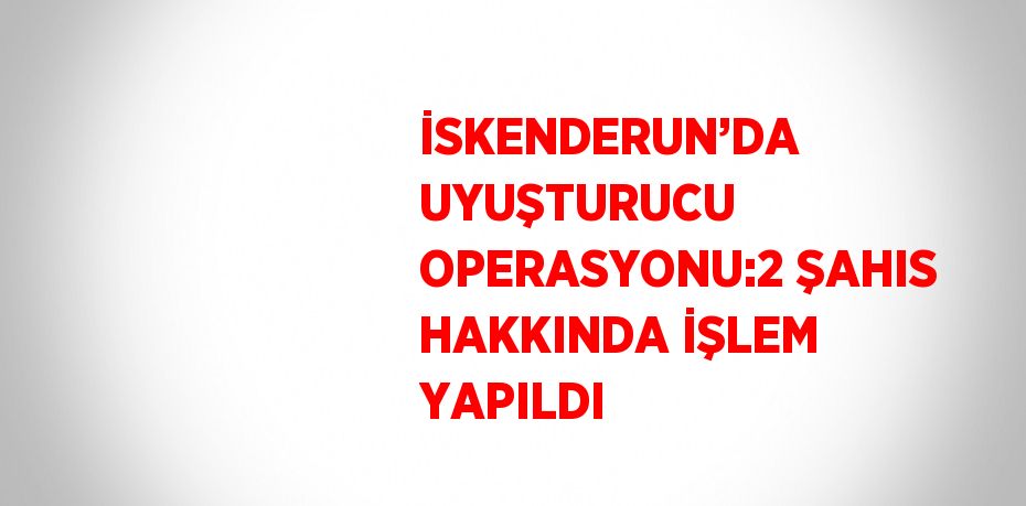 İSKENDERUN’DA UYUŞTURUCU OPERASYONU:2 ŞAHIS HAKKINDA İŞLEM YAPILDI