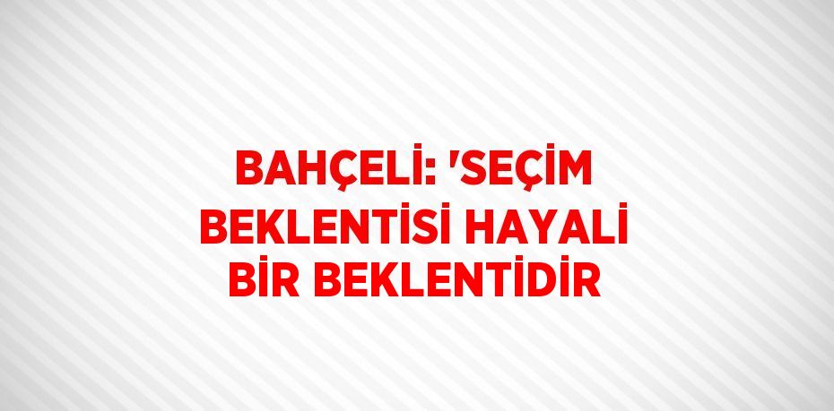 BAHÇELİ: 'SEÇİM BEKLENTİSİ HAYALİ BİR BEKLENTİDİR
