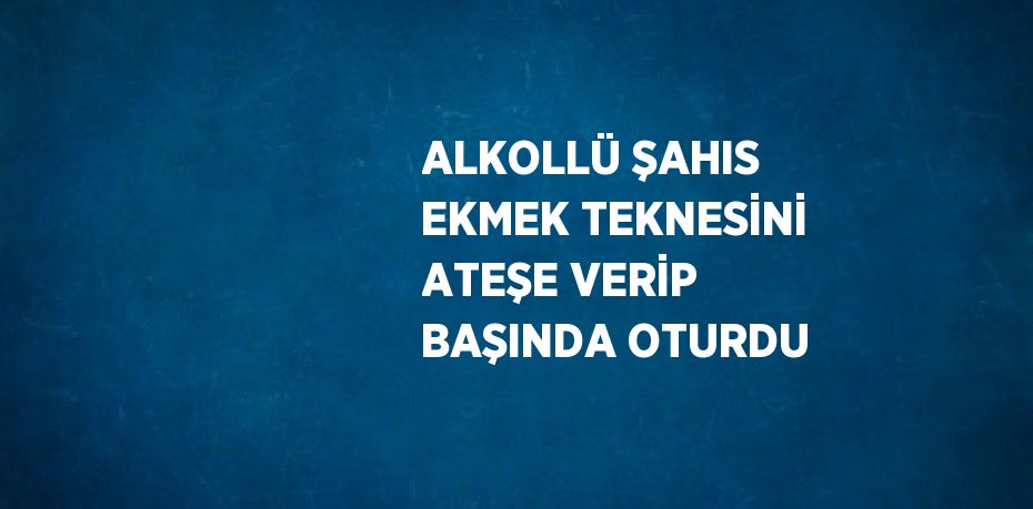 ALKOLLÜ ŞAHIS EKMEK TEKNESİNİ ATEŞE VERİP BAŞINDA OTURDU