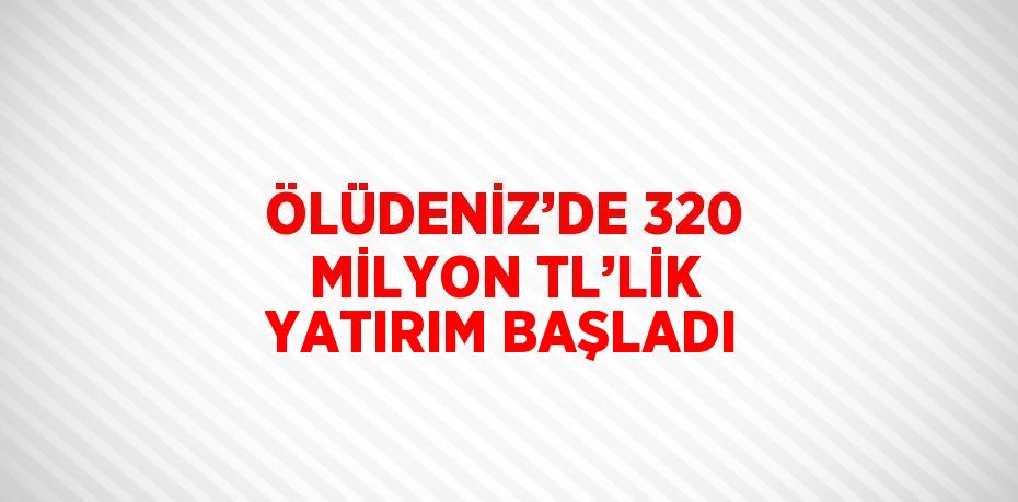 ÖLÜDENİZ’DE 320 MİLYON TL’LİK YATIRIM BAŞLADI