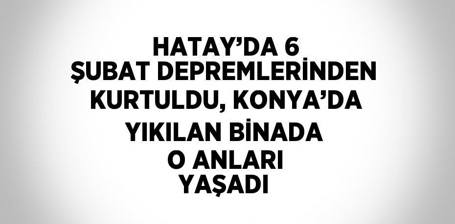 HATAY’DA 6 ŞUBAT DEPREMLERİNDEN KURTULDU, KONYA’DA YIKILAN BİNADA O ANLARI YAŞADI