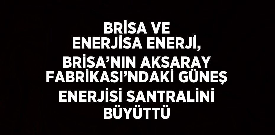 BRİSA VE ENERJİSA ENERJİ, BRİSA’NIN AKSARAY FABRİKASI’NDAKİ GÜNEŞ ENERJİSİ SANTRALİNİ BÜYÜTTÜ