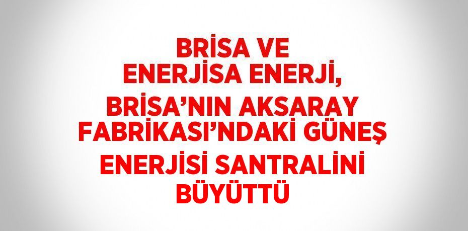 BRİSA VE ENERJİSA ENERJİ, BRİSA’NIN AKSARAY FABRİKASI’NDAKİ GÜNEŞ ENERJİSİ SANTRALİNİ BÜYÜTTÜ