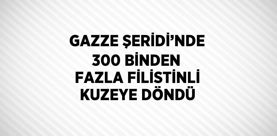 GAZZE ŞERİDİ’NDE 300 BİNDEN FAZLA FİLİSTİNLİ KUZEYE DÖNDÜ