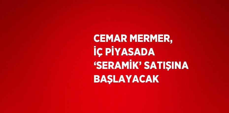 CEMAR MERMER, İÇ PİYASADA ‘SERAMİK’ SATIŞINA BAŞLAYACAK