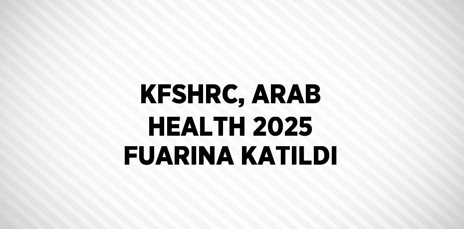 KFSHRC, ARAB HEALTH 2025 FUARINA KATILDI