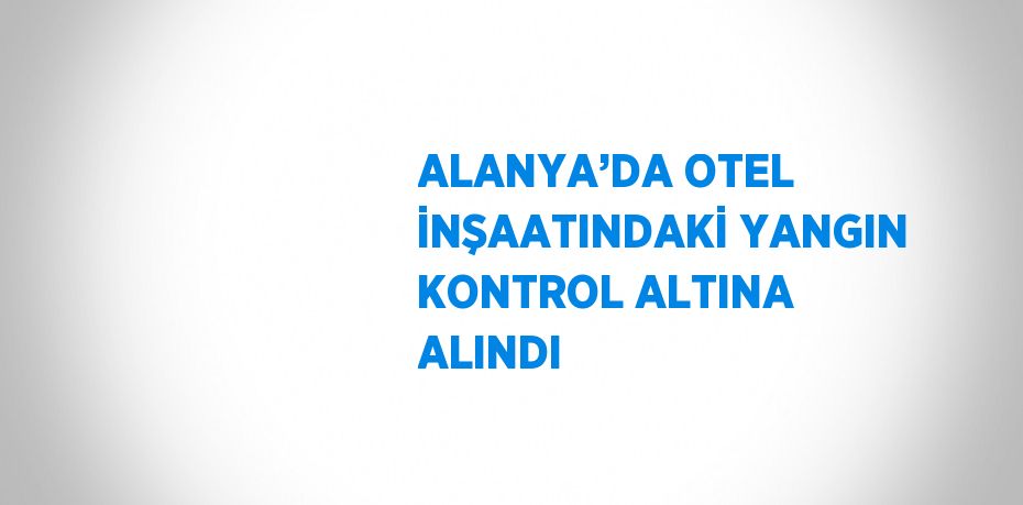 ALANYA’DA OTEL İNŞAATINDAKİ YANGIN KONTROL ALTINA ALINDI