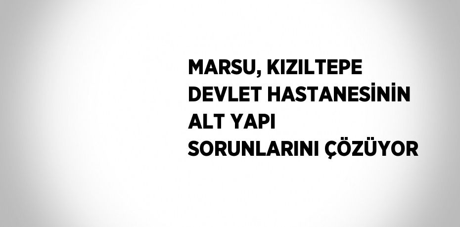 MARSU, KIZILTEPE DEVLET HASTANESİNİN ALT YAPI SORUNLARINI ÇÖZÜYOR