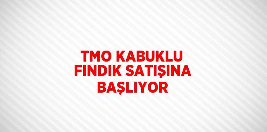 TMO KABUKLU FINDIK SATIŞINA BAŞLIYOR