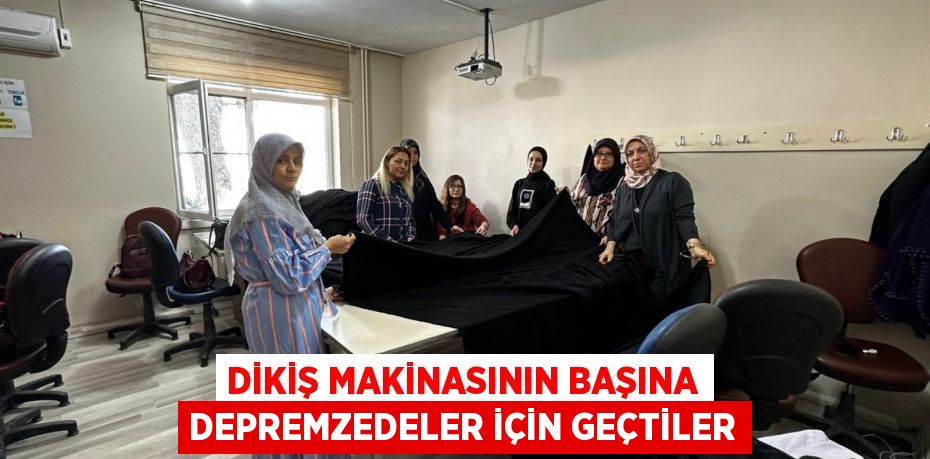 DİKİŞ MAKİNASININ BAŞINA DEPREMZEDELER İÇİN GEÇTİLER