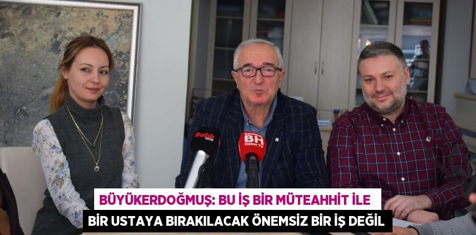 Büyükerdoğmuş: Bu iş bir müteahhit ile  bir ustaya bırakılacak önemsiz bir iş değil