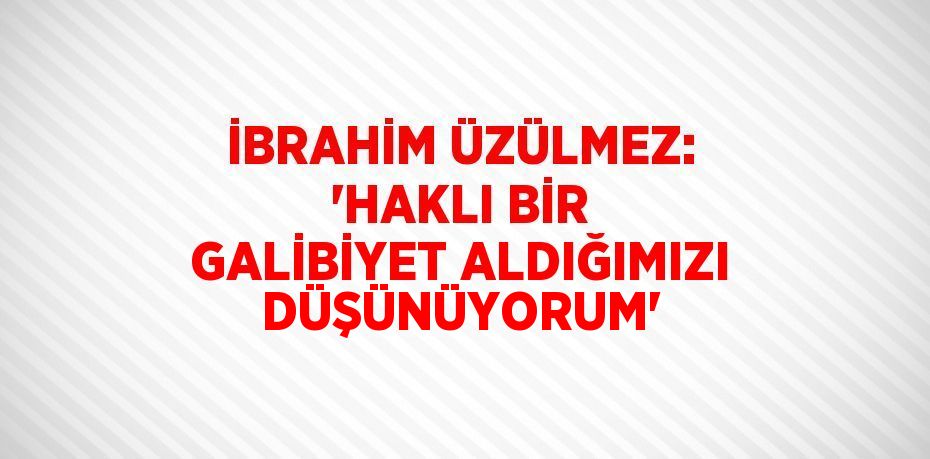 İBRAHİM ÜZÜLMEZ: 'HAKLI BİR GALİBİYET ALDIĞIMIZI DÜŞÜNÜYORUM'