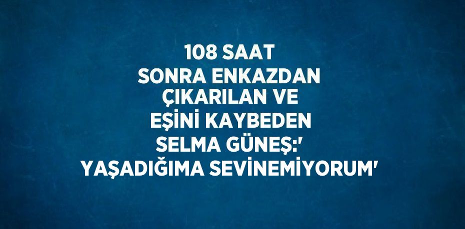 108 SAAT SONRA ENKAZDAN ÇIKARILAN VE EŞİNİ KAYBEDEN SELMA GÜNEŞ:' YAŞADIĞIMA SEVİNEMİYORUM'