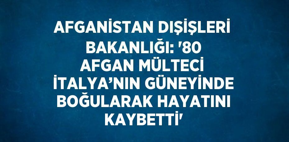 AFGANİSTAN DIŞİŞLERİ BAKANLIĞI: '80 AFGAN MÜLTECİ İTALYA’NIN GÜNEYİNDE BOĞULARAK HAYATINI KAYBETTİ'