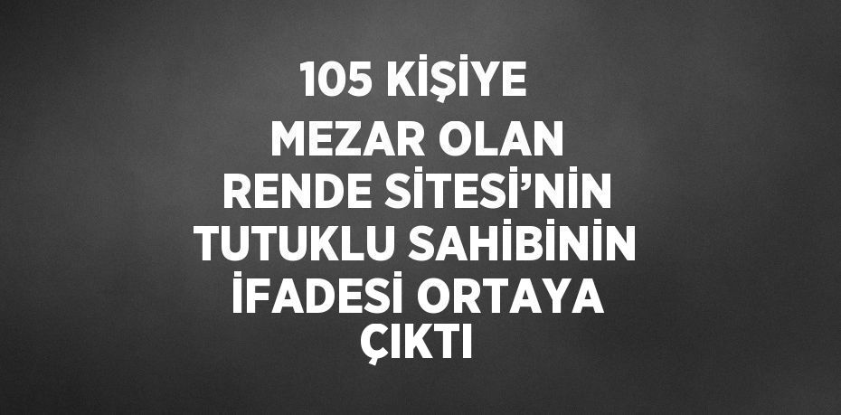 105 KİŞİYE MEZAR OLAN RENDE SİTESİ’NİN TUTUKLU SAHİBİNİN İFADESİ ORTAYA ÇIKTI