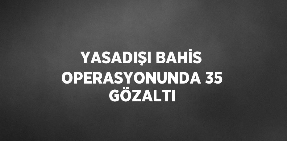 YASADIŞI BAHİS OPERASYONUNDA 35 GÖZALTI