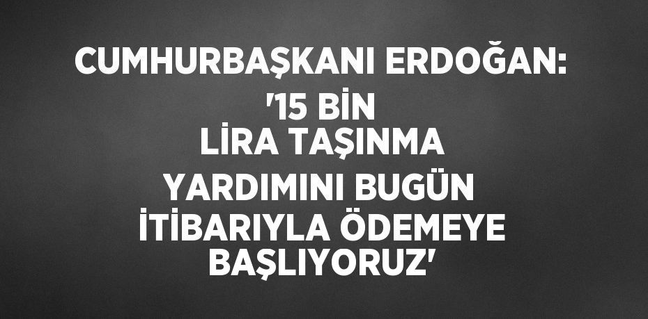 CUMHURBAŞKANI ERDOĞAN: '15 BİN LİRA TAŞINMA YARDIMINI BUGÜN İTİBARIYLA ÖDEMEYE BAŞLIYORUZ'