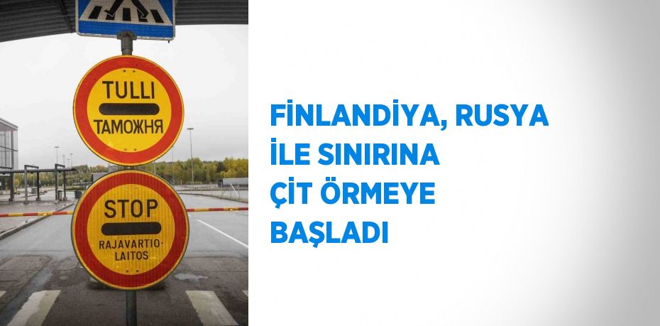 FİNLANDİYA, RUSYA İLE SINIRINA ÇİT ÖRMEYE BAŞLADI