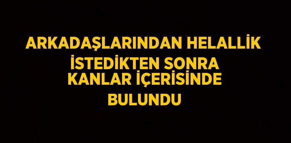 ARKADAŞLARINDAN HELALLİK İSTEDİKTEN SONRA KANLAR İÇERİSİNDE BULUNDU