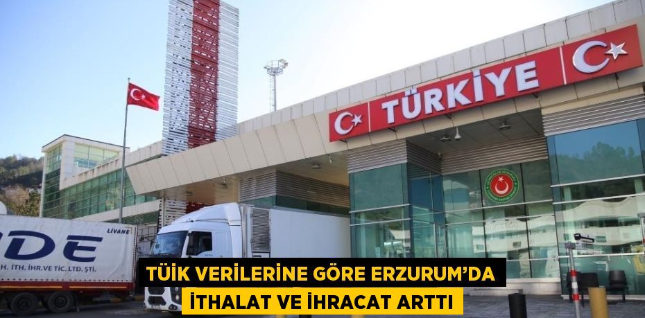 TÜİK VERİLERİNE GÖRE ERZURUM’DA İTHALAT VE İHRACAT ARTTI