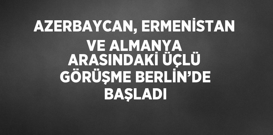 AZERBAYCAN, ERMENİSTAN VE ALMANYA ARASINDAKİ ÜÇLÜ GÖRÜŞME BERLİN’DE BAŞLADI