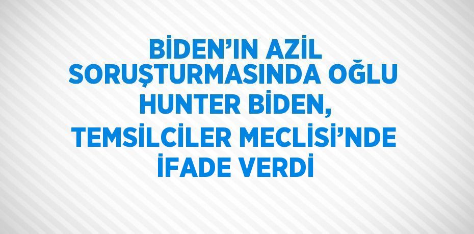 BİDEN’IN AZİL SORUŞTURMASINDA OĞLU HUNTER BİDEN, TEMSİLCİLER MECLİSİ’NDE İFADE VERDİ