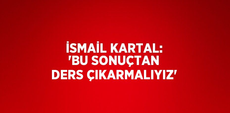 İSMAİL KARTAL: 'BU SONUÇTAN DERS ÇIKARMALIYIZ'