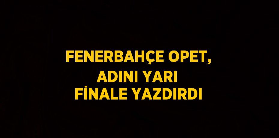 FENERBAHÇE OPET, ADINI YARI FİNALE YAZDIRDI