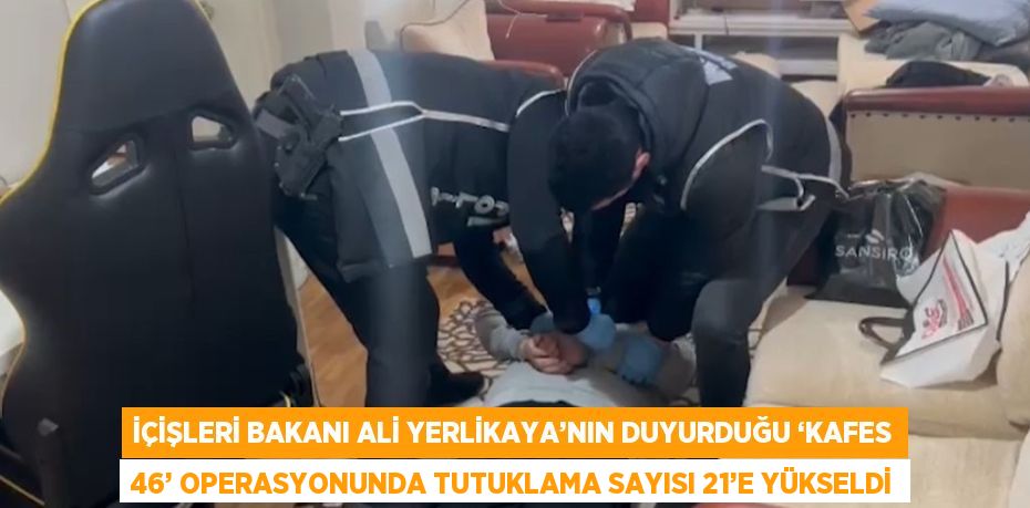 İÇİŞLERİ BAKANI ALİ YERLİKAYA’NIN DUYURDUĞU ‘KAFES 46’ OPERASYONUNDA TUTUKLAMA SAYISI 21’E YÜKSELDİ