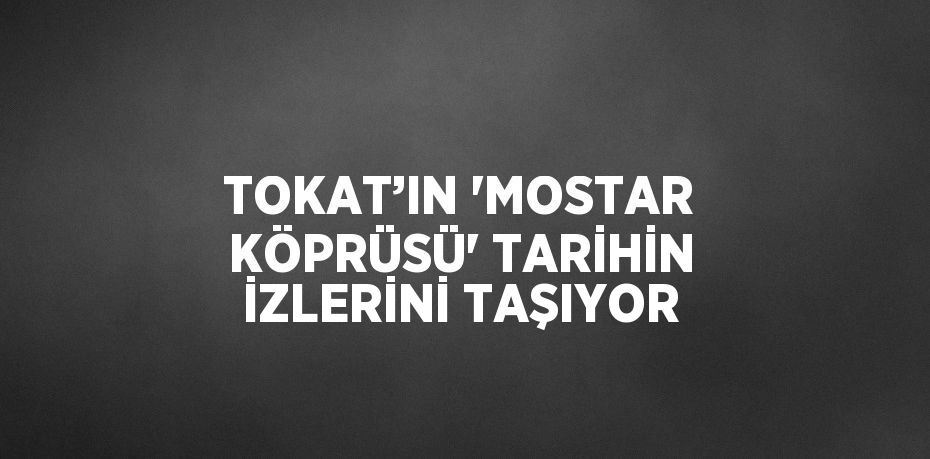 TOKAT’IN 'MOSTAR KÖPRÜSÜ' TARİHİN İZLERİNİ TAŞIYOR