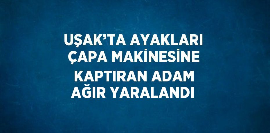 UŞAK’TA AYAKLARI ÇAPA MAKİNESİNE KAPTIRAN ADAM AĞIR YARALANDI