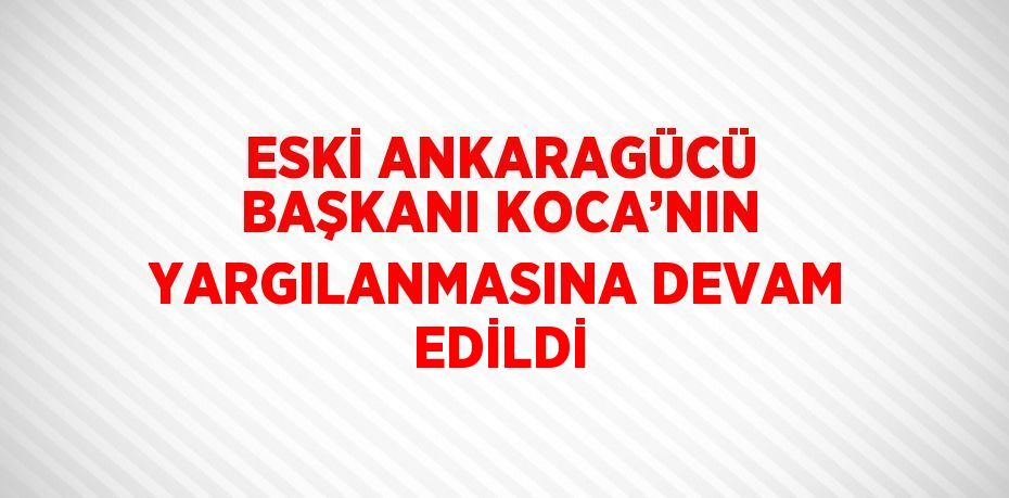 ESKİ ANKARAGÜCÜ BAŞKANI KOCA’NIN YARGILANMASINA DEVAM EDİLDİ