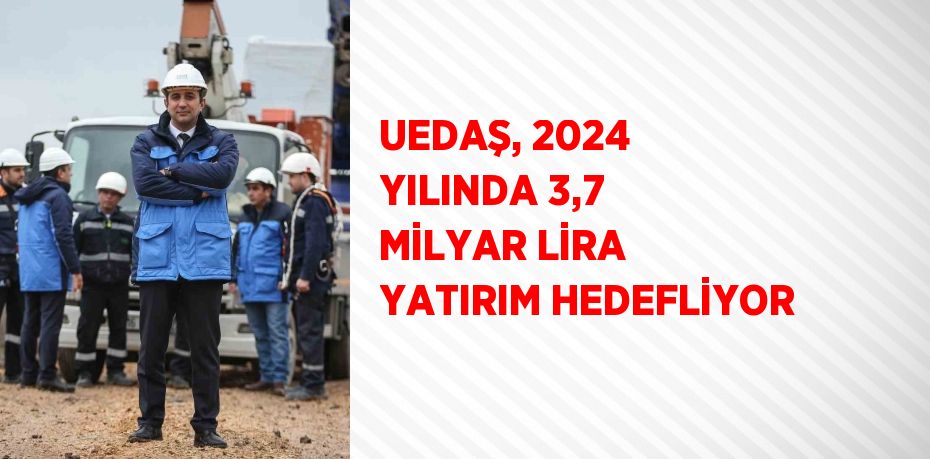 UEDAŞ, 2024 YILINDA 3,7 MİLYAR LİRA YATIRIM HEDEFLİYOR