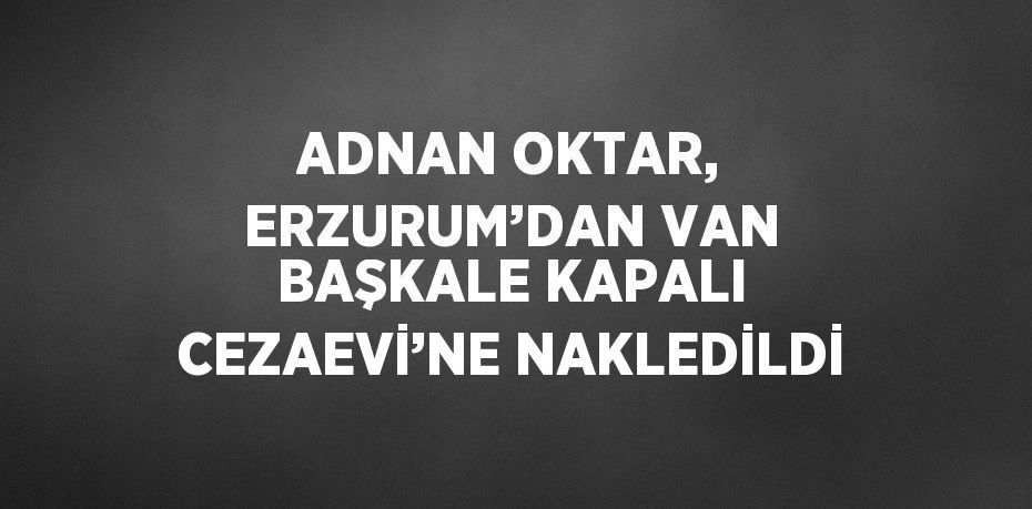 ADNAN OKTAR, ERZURUM’DAN VAN BAŞKALE KAPALI CEZAEVİ’NE NAKLEDİLDİ