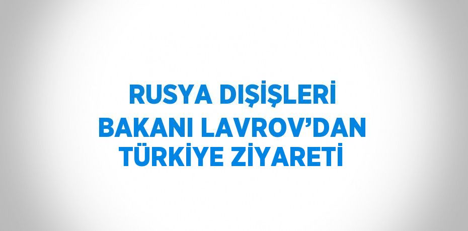 RUSYA DIŞİŞLERİ BAKANI LAVROV’DAN TÜRKİYE ZİYARETİ