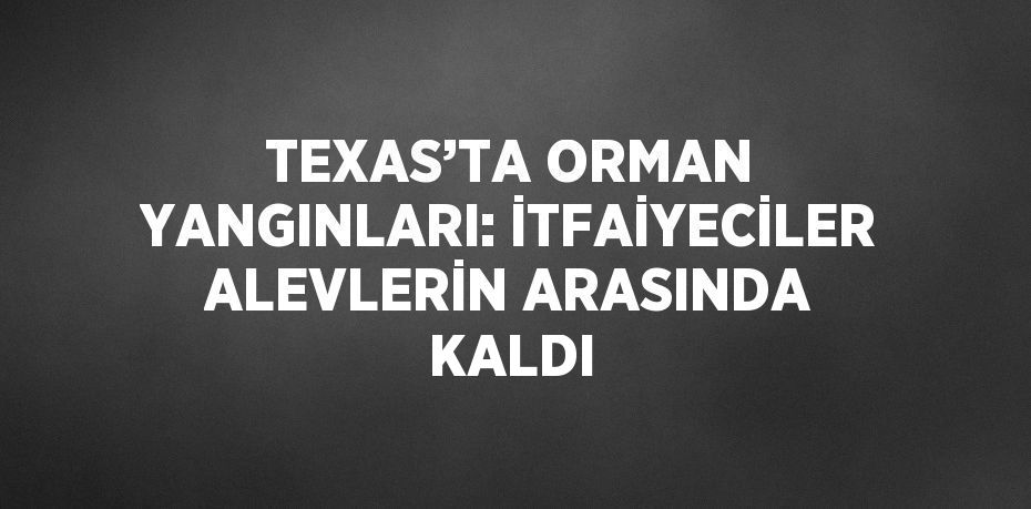 TEXAS’TA ORMAN YANGINLARI: İTFAİYECİLER ALEVLERİN ARASINDA KALDI