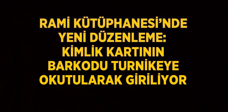 RAMİ KÜTÜPHANESİ’NDE YENİ DÜZENLEME: KİMLİK KARTININ BARKODU TURNİKEYE OKUTULARAK GİRİLİYOR