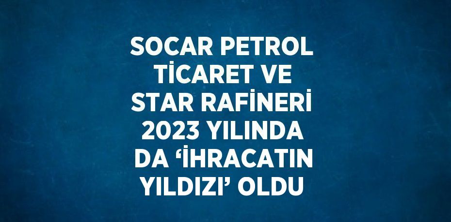 SOCAR PETROL TİCARET VE STAR RAFİNERİ 2023 YILINDA DA ‘İHRACATIN YILDIZI’ OLDU