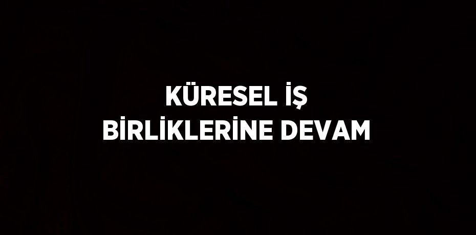 KÜRESEL İŞ BİRLİKLERİNE DEVAM