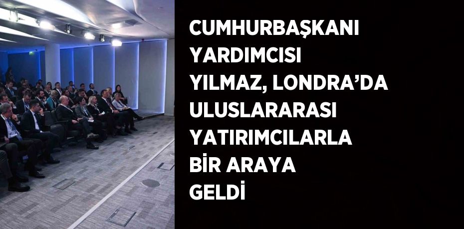 CUMHURBAŞKANI YARDIMCISI YILMAZ, LONDRA’DA ULUSLARARASI YATIRIMCILARLA BİR ARAYA GELDİ